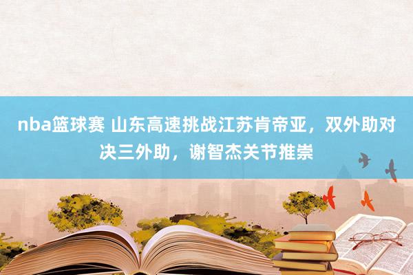 nba篮球赛 山东高速挑战江苏肯帝亚，双外助对决三外助，谢智杰关节推崇