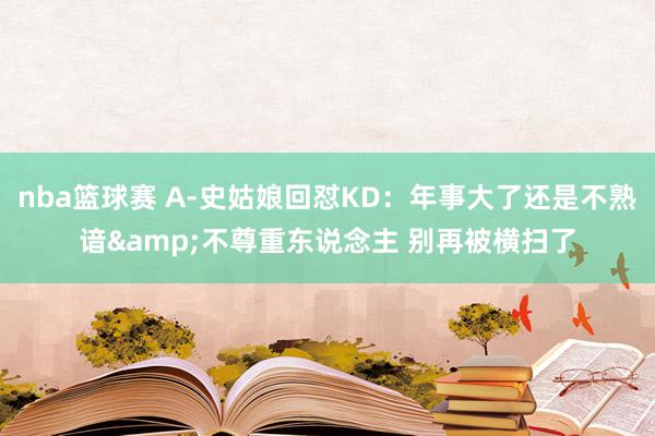 nba篮球赛 A-史姑娘回怼KD：年事大了还是不熟谙&不尊重东说念主 别再被横扫了