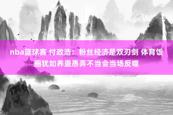 nba篮球赛 付政浩：粉丝经济是双刃剑 体育饭圈犹如养蛊愚弄不当会当场反噬