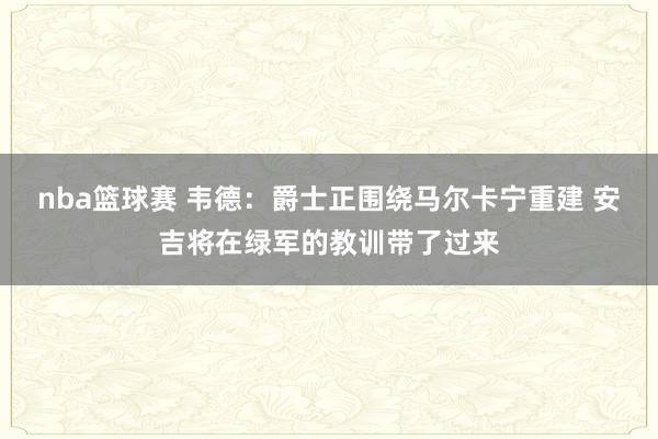 nba篮球赛 韦德：爵士正围绕马尔卡宁重建 安吉将在绿军的教训带了过来