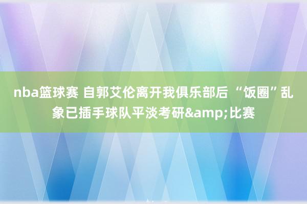 nba篮球赛 自郭艾伦离开我俱乐部后 “饭圈”乱象已插手球队平淡考研&比赛