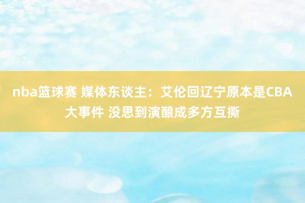 nba篮球赛 媒体东谈主：艾伦回辽宁原本是CBA大事件 没思到演酿成多方互撕