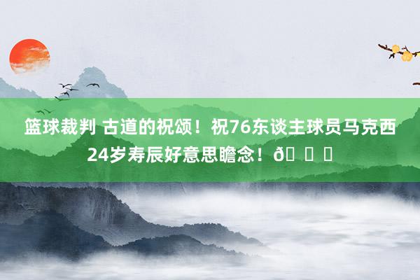 篮球裁判 古道的祝颂！祝76东谈主球员马克西24岁寿辰好意思瞻念！🎂