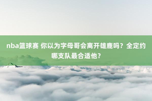 nba篮球赛 你以为字母哥会离开雄鹿吗？全定约哪支队最合适他？