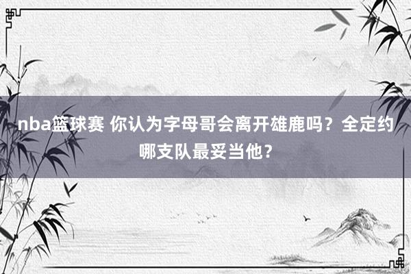 nba篮球赛 你认为字母哥会离开雄鹿吗？全定约哪支队最妥当他？