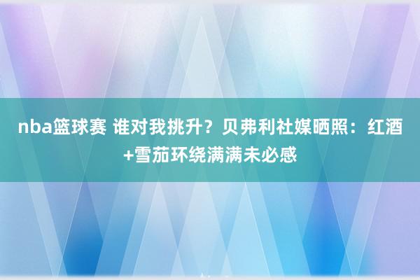 nba篮球赛 谁对我挑升？贝弗利社媒晒照：红酒+雪茄环绕满满未必感