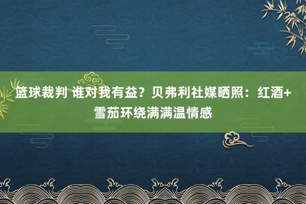 篮球裁判 谁对我有益？贝弗利社媒晒照：红酒+雪茄环绕满满温情感