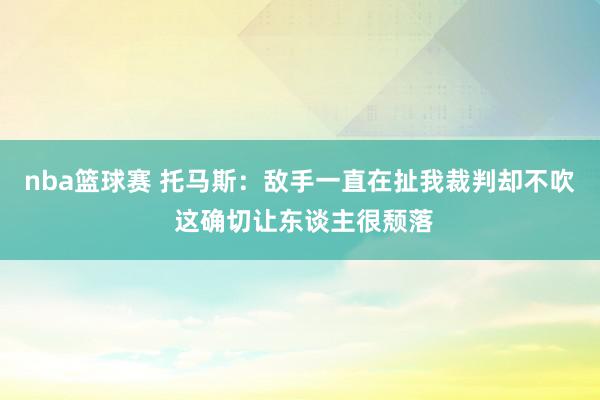 nba篮球赛 托马斯：敌手一直在扯我裁判却不吹 这确切让东谈主很颓落