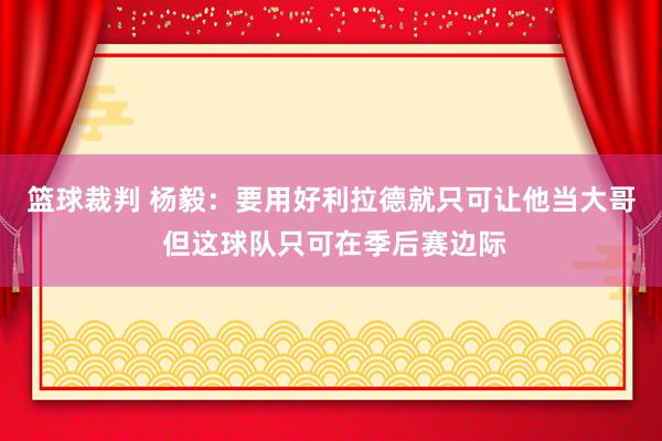 篮球裁判 杨毅：要用好利拉德就只可让他当大哥 但这球队只可在季后赛边际