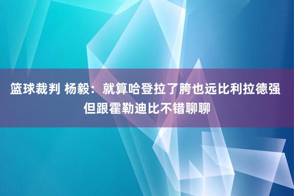 篮球裁判 杨毅：就算哈登拉了胯也远比利拉德强 但跟霍勒迪比不错聊聊