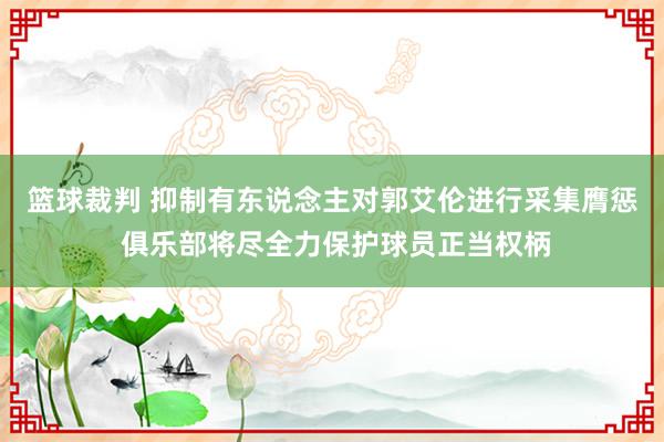 篮球裁判 抑制有东说念主对郭艾伦进行采集膺惩 俱乐部将尽全力保护球员正当权柄