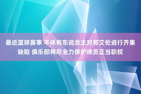 最近篮球赛事 不休有东说念主对郭艾伦进行齐集缺陷 俱乐部将尽全力保护球员正当职权