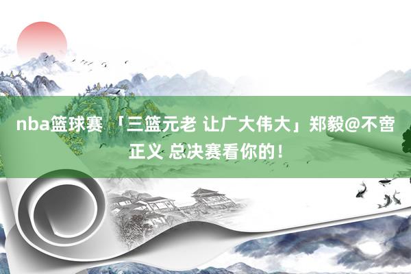 nba篮球赛 「三篮元老 让广大伟大」郑毅@不啻正义 总决赛看你的！