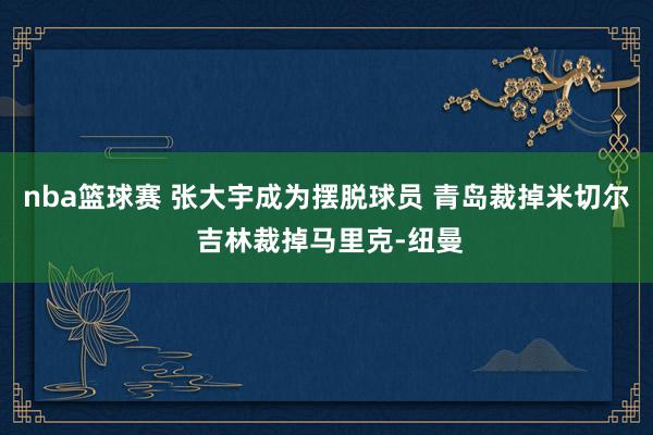 nba篮球赛 张大宇成为摆脱球员 青岛裁掉米切尔 吉林裁掉马里克-纽曼