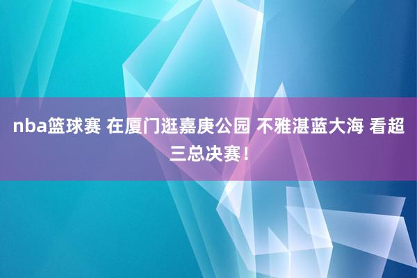 nba篮球赛 在厦门逛嘉庚公园 不雅湛蓝大海 看超三总决赛！