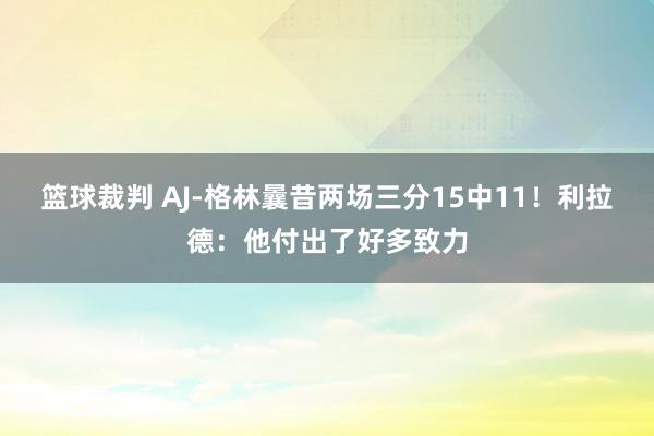 篮球裁判 AJ-格林曩昔两场三分15中11！利拉德：他付出了好多致力