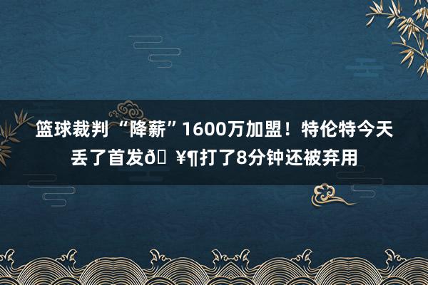 篮球裁判 “降薪”1600万加盟！特伦特今天丢了首发🥶打了8分钟还被弃用