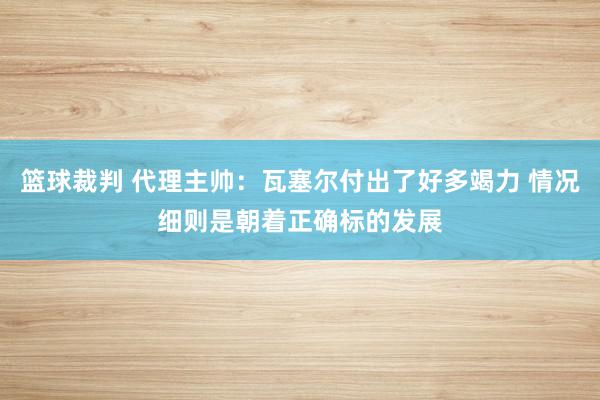 篮球裁判 代理主帅：瓦塞尔付出了好多竭力 情况细则是朝着正确标的发展