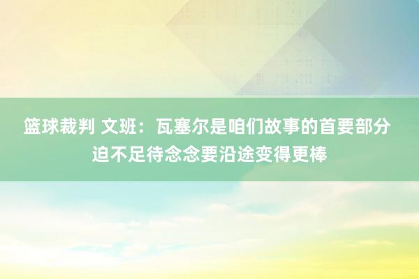 篮球裁判 文班：瓦塞尔是咱们故事的首要部分 迫不足待念念要沿途变得更棒