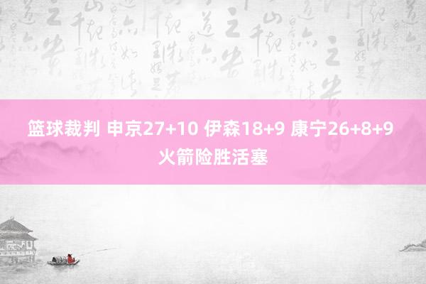 篮球裁判 申京27+10 伊森18+9 康宁26+8+9 火箭险胜活塞