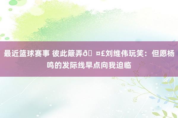 最近篮球赛事 彼此簸弄🤣刘维伟玩笑：但愿杨鸣的发际线早点向我迫临