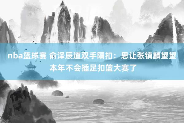 nba篮球赛 俞泽辰道双手隔扣：思让张镇麟望望 本年不会插足扣篮大赛了