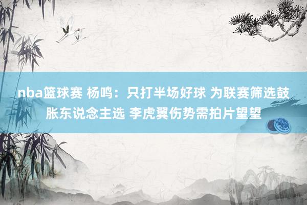 nba篮球赛 杨鸣：只打半场好球 为联赛筛选鼓胀东说念主选 李虎翼伤势需拍片望望