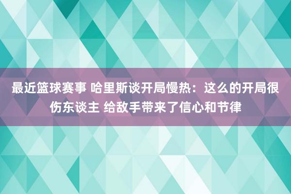 最近篮球赛事 哈里斯谈开局慢热：这么的开局很伤东谈主 给敌手带来了信心和节律