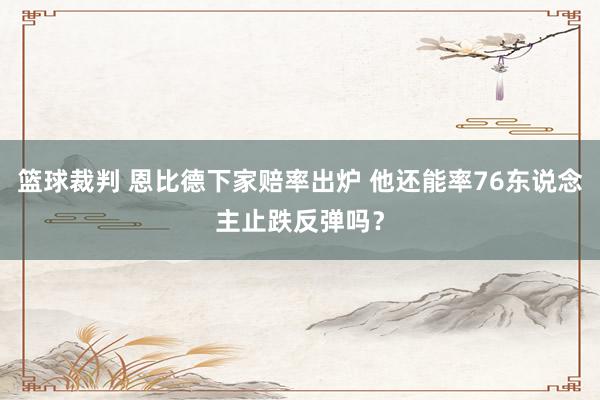 篮球裁判 恩比德下家赔率出炉 他还能率76东说念主止跌反弹吗？