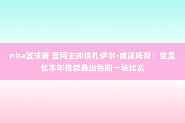 nba篮球赛 篮网主帅谈扎伊尔-威廉姆斯：这是他本年推崇最出色的一场比赛