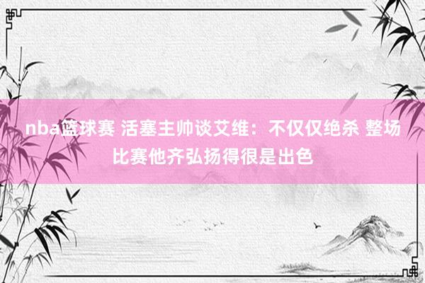 nba篮球赛 活塞主帅谈艾维：不仅仅绝杀 整场比赛他齐弘扬得很是出色