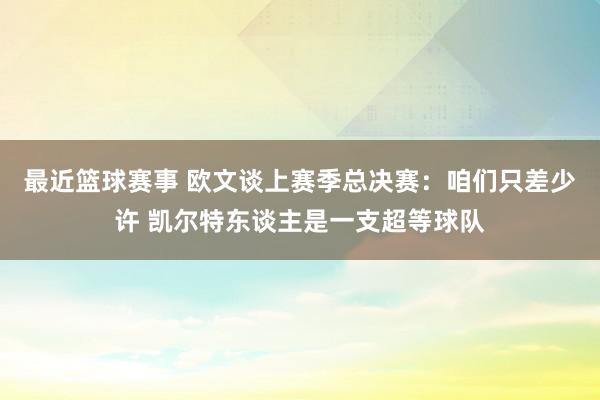 最近篮球赛事 欧文谈上赛季总决赛：咱们只差少许 凯尔特东谈主是一支超等球队