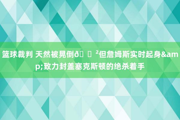 篮球裁判 天然被晃倒😲但詹姆斯实时起身&致力封盖塞克斯顿的绝杀着手