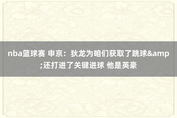 nba篮球赛 申京：狄龙为咱们获取了跳球&还打进了关键进球 他是英豪