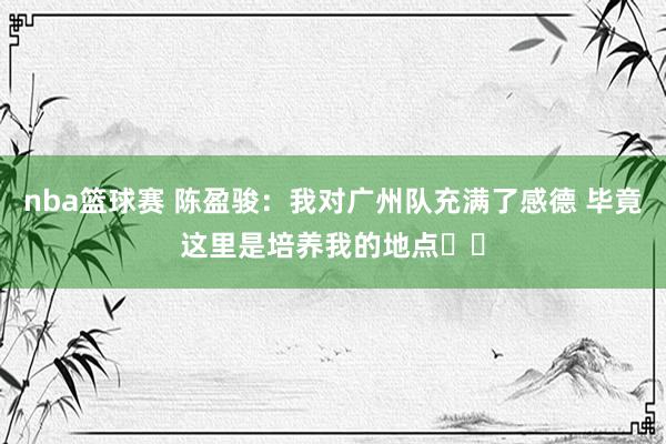 nba篮球赛 陈盈骏：我对广州队充满了感德 毕竟这里是培养我的地点❤️