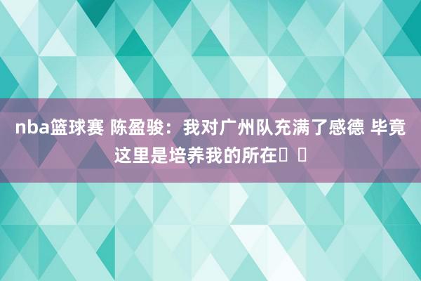 nba篮球赛 陈盈骏：我对广州队充满了感德 毕竟这里是培养我的所在❤️