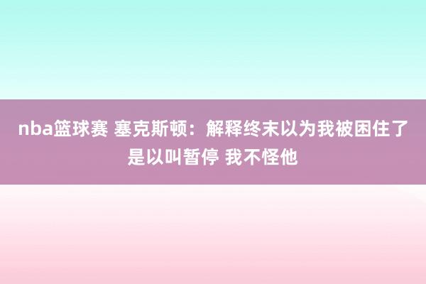 nba篮球赛 塞克斯顿：解释终末以为我被困住了是以叫暂停 我不怪他