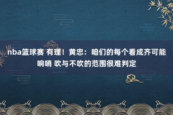 nba篮球赛 有理！黄忠：咱们的每个看成齐可能响哨 吹与不吹的范围很难判定