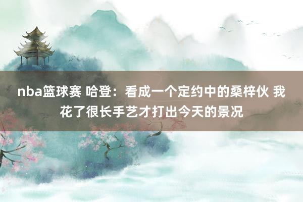 nba篮球赛 哈登：看成一个定约中的桑梓伙 我花了很长手艺才打出今天的景况