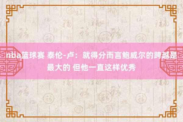 nba篮球赛 泰伦-卢：就得分而言鲍威尔的跨越是最大的 但他一直这样优秀