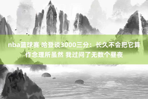 nba篮球赛 哈登谈3000三分：长久不会把它算作念理所虽然 我过问了无数个昼夜