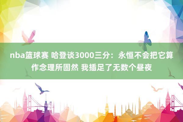 nba篮球赛 哈登谈3000三分：永恒不会把它算作念理所固然 我插足了无数个昼夜