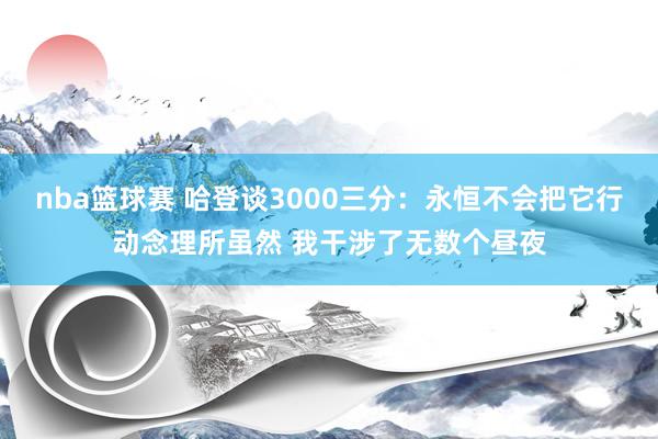 nba篮球赛 哈登谈3000三分：永恒不会把它行动念理所虽然 我干涉了无数个昼夜