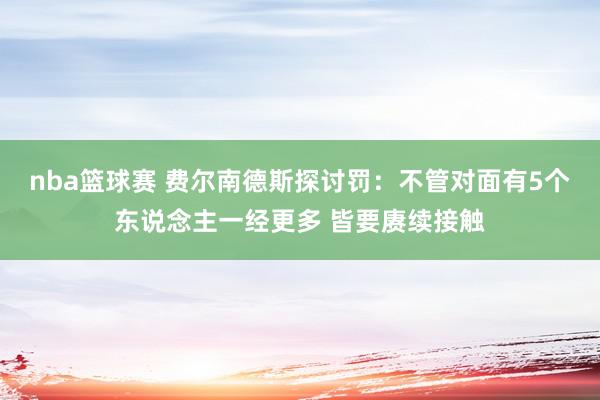 nba篮球赛 费尔南德斯探讨罚：不管对面有5个东说念主一经更多 皆要赓续接触