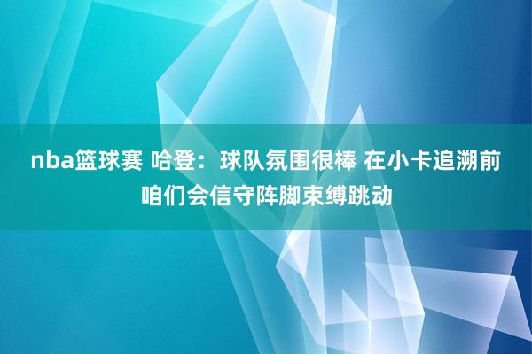 nba篮球赛 哈登：球队氛围很棒 在小卡追溯前咱们会信守阵脚束缚跳动