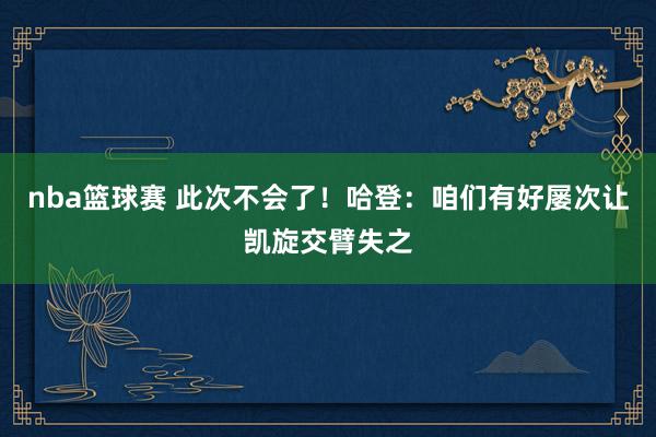 nba篮球赛 此次不会了！哈登：咱们有好屡次让凯旋交臂失之