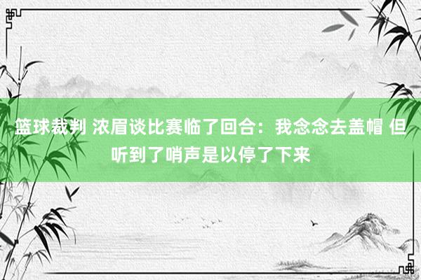 篮球裁判 浓眉谈比赛临了回合：我念念去盖帽 但听到了哨声是以停了下来