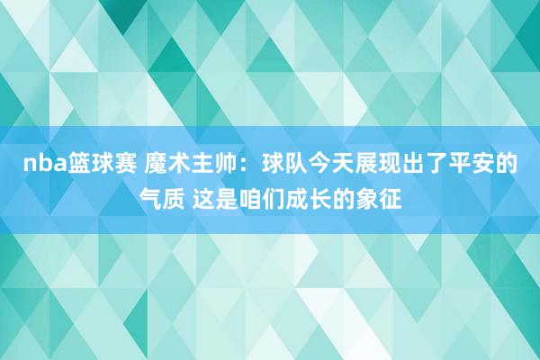 nba篮球赛 魔术主帅：球队今天展现出了平安的气质 这是咱们成长的象征