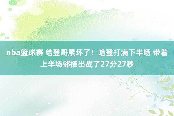 nba篮球赛 给登哥累坏了！哈登打满下半场 带着上半场邻接出战了27分27秒