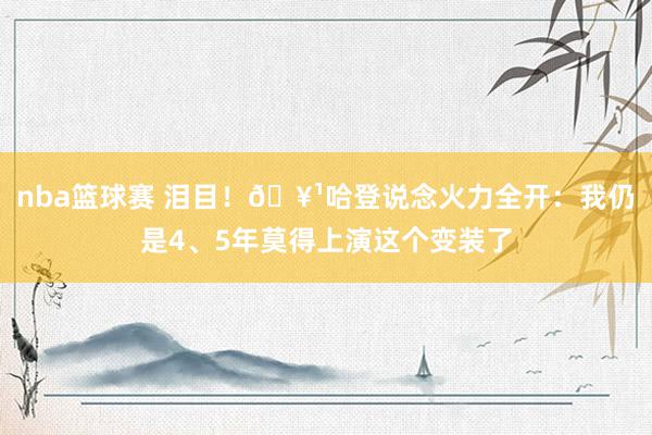 nba篮球赛 泪目！🥹哈登说念火力全开：我仍是4、5年莫得上演这个变装了